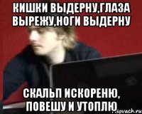 КИШКИ ВЫДЕРНУ,ГЛАЗА ВЫРЕЖУ,НОГИ ВЫДЕРНУ СКАЛЬП ИСКОРЕНЮ, ПОВЕШУ И УТОПЛЮ