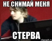 не снимай меня стерва