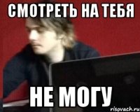 СМОТРЕТЬ НА ТЕБЯ НЕ МОГУ
