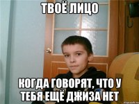 твоё лицо когда говорят, что у тебя ещё джиза нет