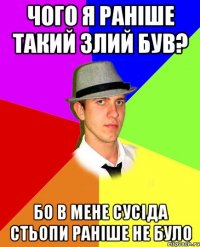 чого я раніше такий злий був? бо в мене сусіда Стьопи раніше не було