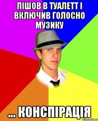 пішов в туалетт і включив голосно музику ... конспірація