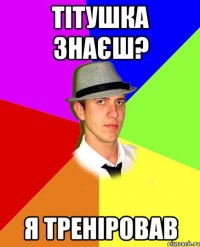 тітушка знаєш? я треніровав
