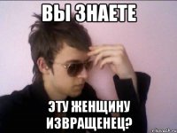 Вы знаете эту женщину извращенец?