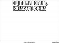 в цілому погана, катастрофічна 