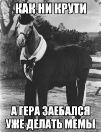 как ни крути а гера заебался уже делать мемы