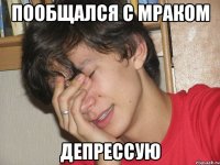 Пообщался с мраком Депрессую