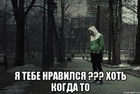  я тебе нравился ??? хоть когда то