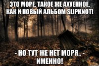 Это море, такое же ахуенное, как и новый альбом Slipknot! - но тут же нет моря.. - именно!