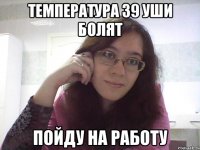 ТЕМПЕРАТУРА 39 УШИ БОЛЯТ ПОЙДУ НА РАБОТУ