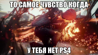 То самое чувство когда У тебя нет ps4