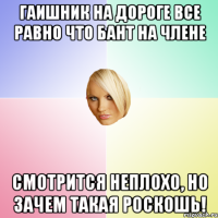 Гаишник на дороге все равно что бант на члене смотрится неплохо, но зачем такая роскошь!