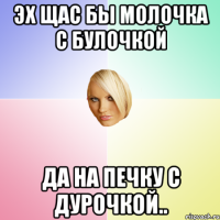 Эх щас бы молочка с булочкой да на печку с дурочкой..