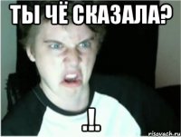 Ты чё сказала? .!.