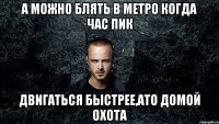 А можно блять в метро когда час пик двигаться быстрее,ато домой охота