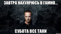 завтра нахуярюсь в гамно... субота все таки