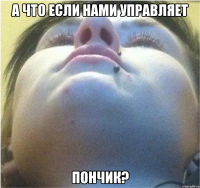 А что если нами управляет Пончик?