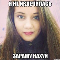 я не излечилась заражу нахуй