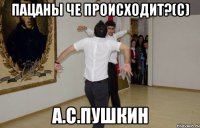 пацаны че происходит?(с) А.С.Пушкин