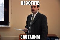 Не хотите Заставим