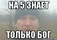 На 5 знает только Бог