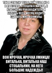 так я ставлю тебе 2, хуй тебе а не 4 в аттестате, я пошла к матери, к классному руководителю и будешь весь месяц ходить сдавать мне формулы вон ирочка, ирочка умница! виталька, виталька наш стобальник, на него большие надежды!