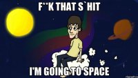 F**K THAT S`HIT I'M GOING TO SPACE