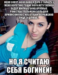 МЕНЯ ЗОВУТ ФОКСАНЯН.Я ДУРА С ГАЛИ РУ.У МЕНЯ КОРОТКИЕ ТОЩИЕ НОГИ.НЕТУ ТАЛИИ И БЕДЕР.ЖИРНЫЕ БОКА.КРУПНЫЕ РУКИ.ГУБЫ-ПЕЛЬМЕНИ.БОЛЬШОЙ АРМЯНСКИЙ НОС.НОСОГУБКИ.ВЫРАЖЕНИЯ ЛИЦА"Я ШЛЮХА". НО Я СЧИТАЮ СЕБЯ БОГИНЕЙ!