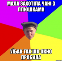 мала захотіла чаю з плюшками уїбав так шо окно пробила
