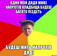 один мой дядя живе напротів кладбіща будеш багато піздеть будеш жить напротів дяді