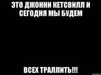 это джонни кетсвилл и сегодня мы будем всех траллить!!!