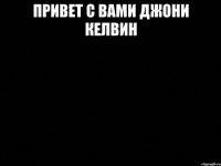 Привет с вами джони келвин 