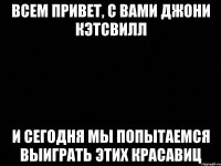 ВСЕМ ПРИВЕТ, С ВАМИ ДЖОНИ КЭТСВИЛЛ И СЕГОДНЯ МЫ ПОПЫТАЕМСЯ ВЫИГРАТЬ ЭТИХ КРАСАВИЦ