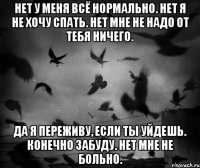 Нет у меня всё нормально. Нет я не хочу спать. Нет мне не надо от тебя ничего. Да я переживу, если ты уйдешь. Конечно забуду. Нет мне не больно.