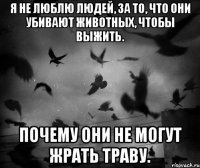 Я не люблю людей, за то, что они убивают животных, чтобы выжить. Почему они не могут жрать траву.