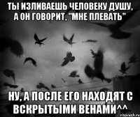 Ты изливаешь человеку душу, а он говорит, "Мне плевать" Ну, а после его находят с вскрытыми венами^^