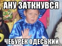 ану заткнувся чебурек одеський