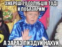 зжереш 20 голубців тоді й побазарим а зараз пиздуй нахуй