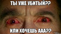 ты уже убитый?? или хочешь ааа??