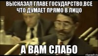 высказал главе государство,все что думает прямо в лицо а вам слабо