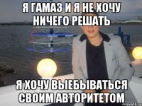 я Гамаз и я не хочу ничего решать я хочу выебываться своим авторитетом