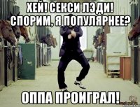хей! секси лэди! спорим, я популярнее? оппа проиграл!