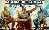 Лæгæмбал куынæ уа, уæд лæдзæг дæр хорз у. 