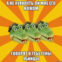 А не хуякнуть ли мне его ножом говорят в тебе гены убийцы