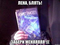 Лена, блять! Забери меняяяяя :((