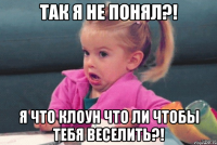 так я не понял?! я что клоун что ли чтобы тебя веселить?!