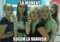 La moment sugem la Vaniush.