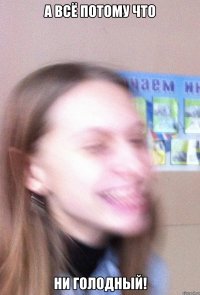 а всё потому что НИ ГОЛОДНЫЙ!