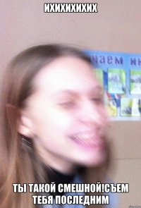 ихихихихих ты такой смешной!съем тебя последним