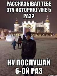 Рассказывал тебе эту историю уже 5 раз? Ну послушай 6-ой раз